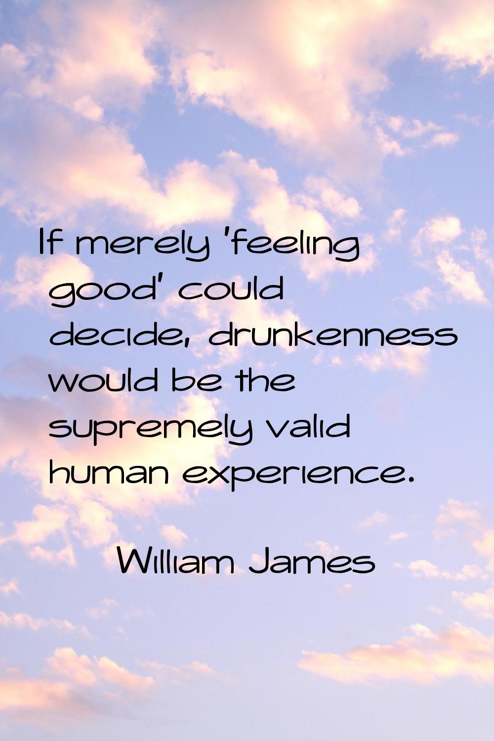 If merely 'feeling good' could decide, drunkenness would be the supremely valid human experience.