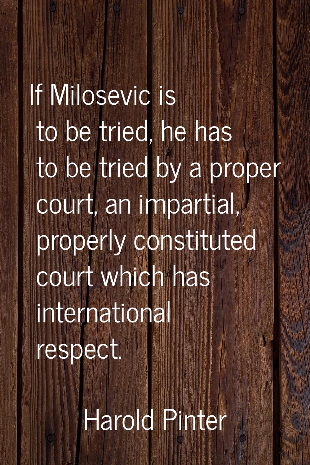 If Milosevic is to be tried, he has to be tried by a proper court, an impartial, properly constitut