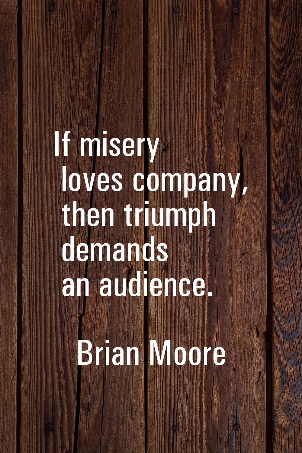 If misery loves company, then triumph demands an audience.