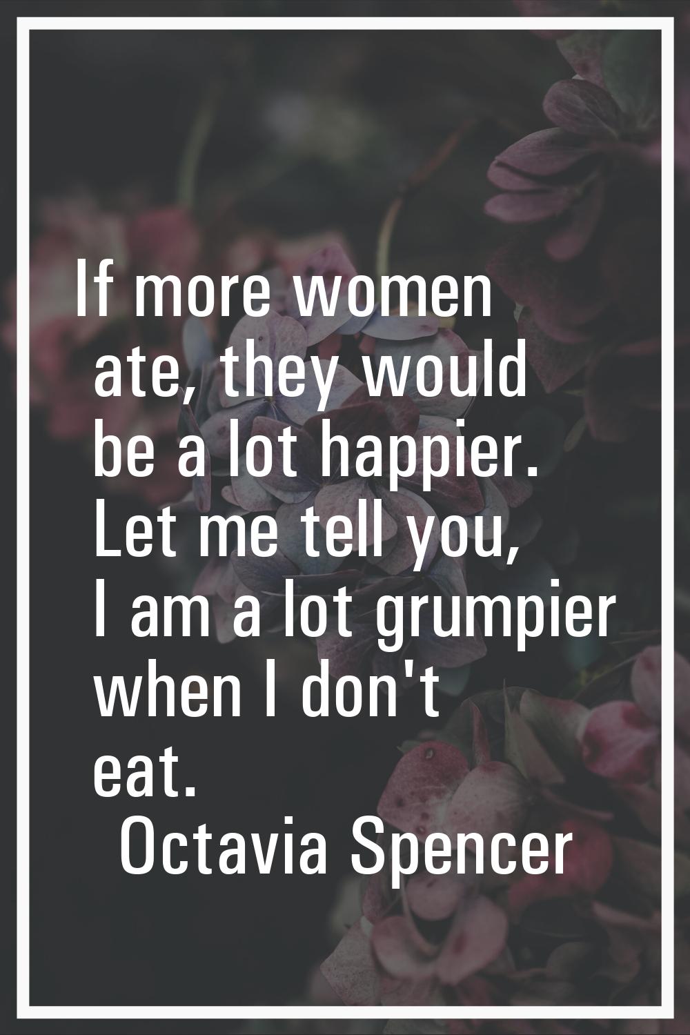 If more women ate, they would be a lot happier. Let me tell you, I am a lot grumpier when I don't e