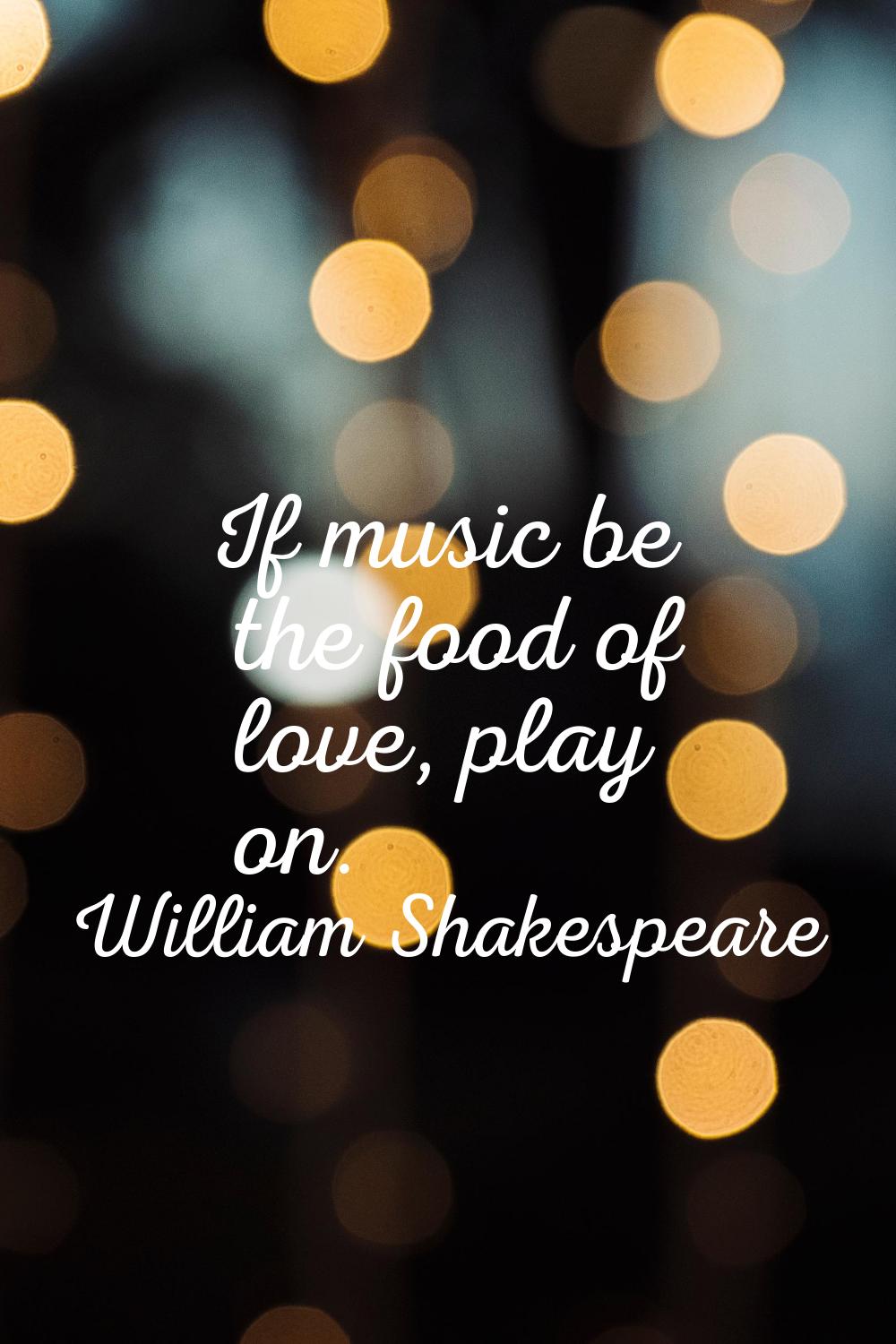 If music be the food of love, play on.