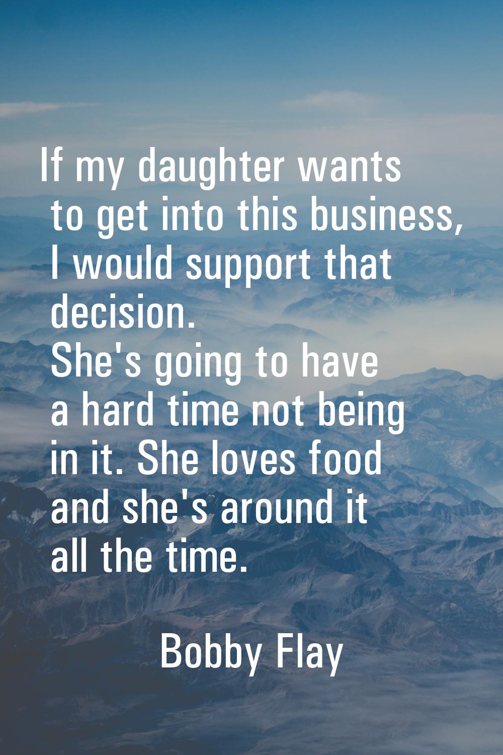 If my daughter wants to get into this business, I would support that decision. She's going to have 