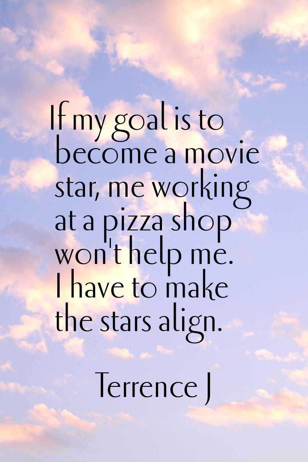 If my goal is to become a movie star, me working at a pizza shop won't help me. I have to make the 
