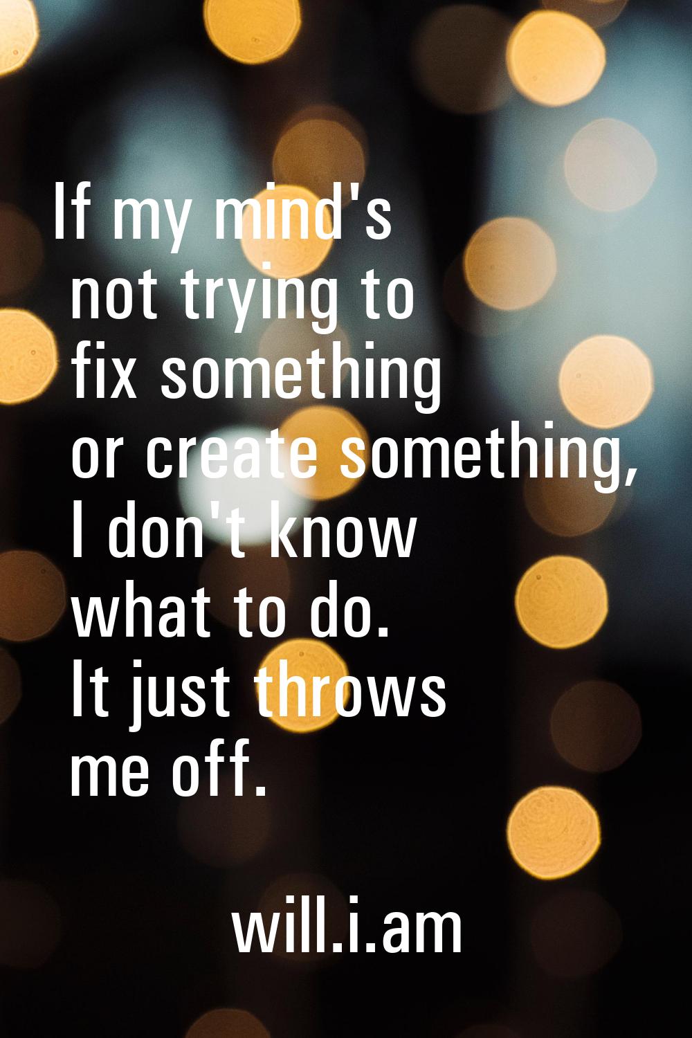 If my mind's not trying to fix something or create something, I don't know what to do. It just thro