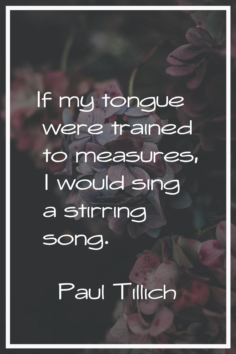 If my tongue were trained to measures, I would sing a stirring song.