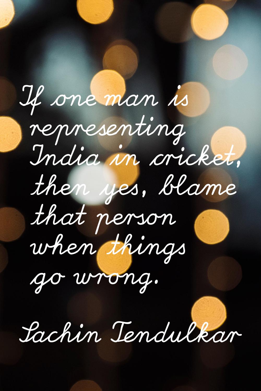 If one man is representing India in cricket, then yes, blame that person when things go wrong.