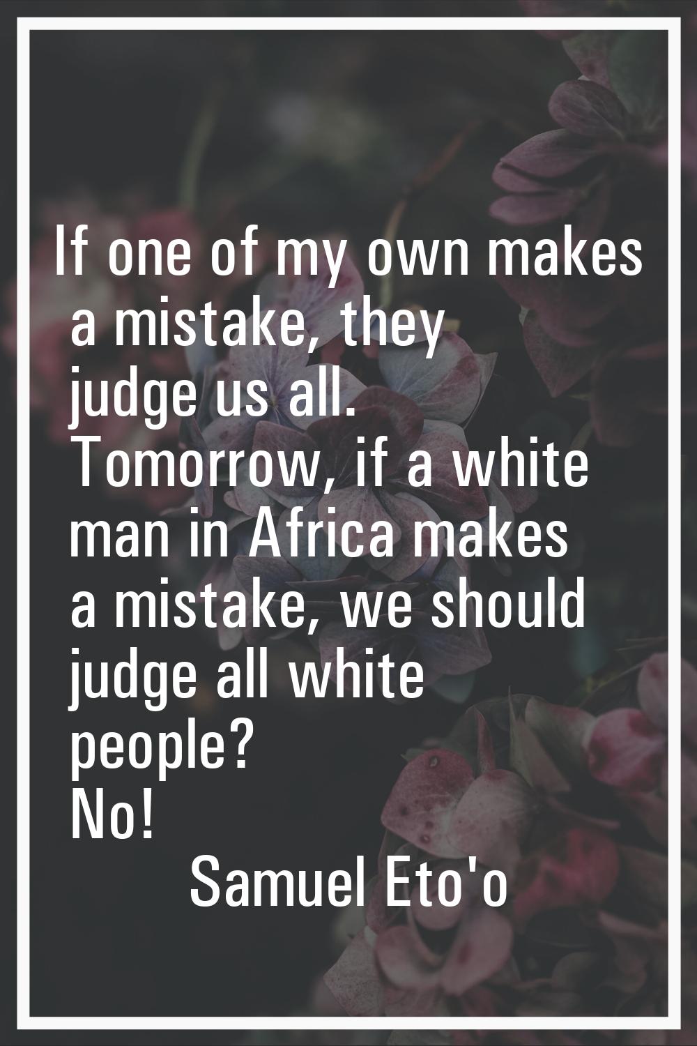 If one of my own makes a mistake, they judge us all. Tomorrow, if a white man in Africa makes a mis