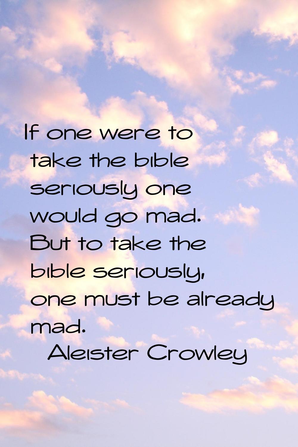 If one were to take the bible seriously one would go mad. But to take the bible seriously, one must