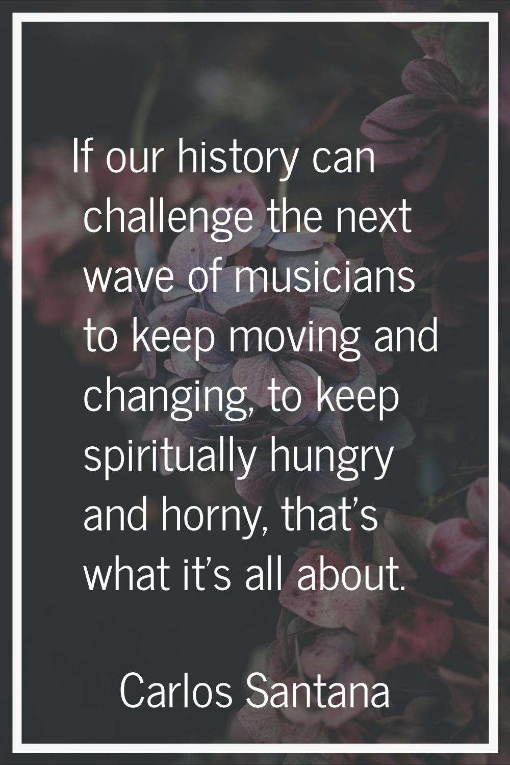 If our history can challenge the next wave of musicians to keep moving and changing, to keep spirit