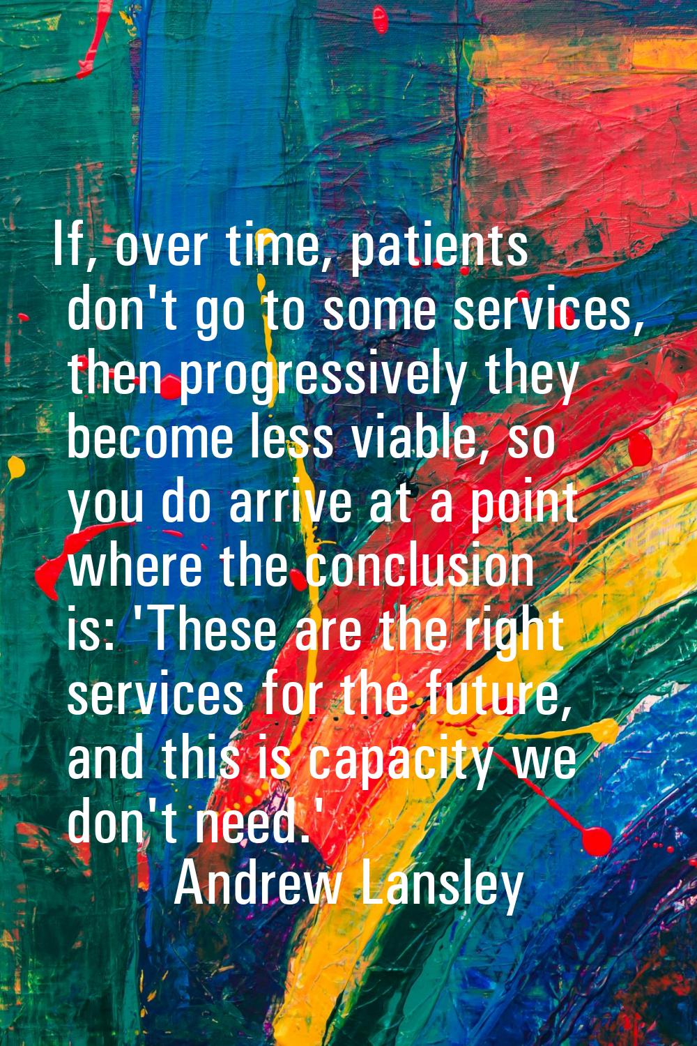 If, over time, patients don't go to some services, then progressively they become less viable, so y