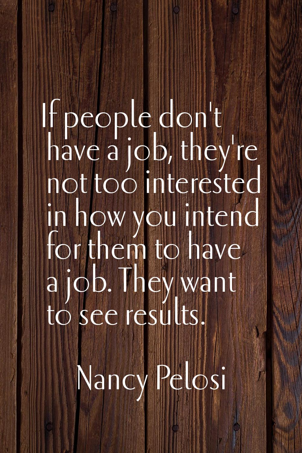 If people don't have a job, they're not too interested in how you intend for them to have a job. Th