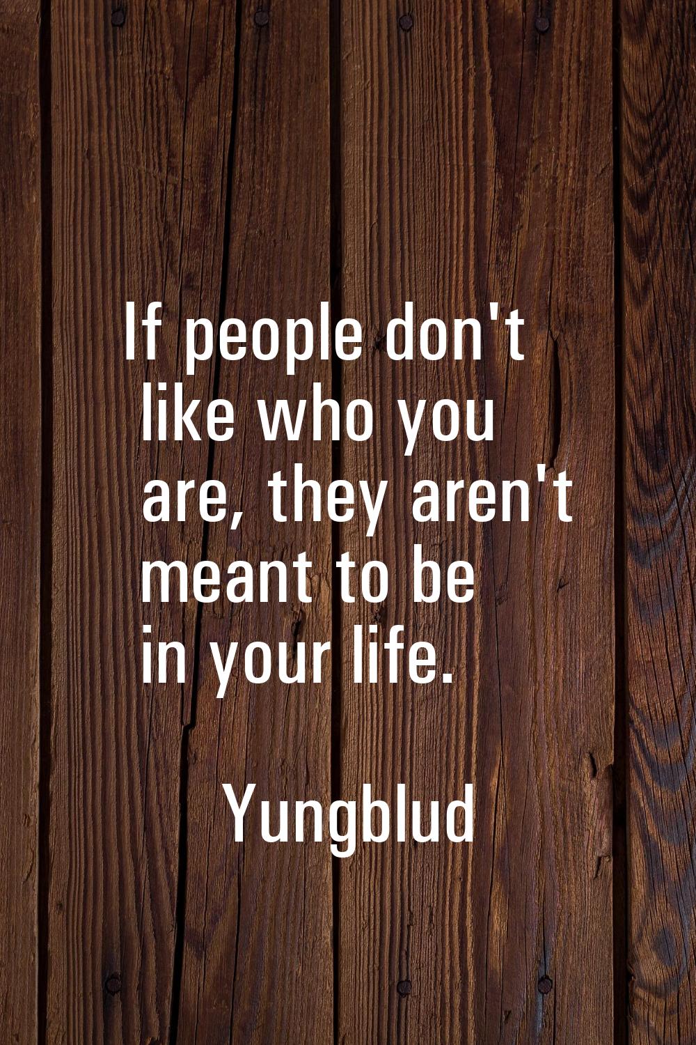 If people don't like who you are, they aren't meant to be in your life.