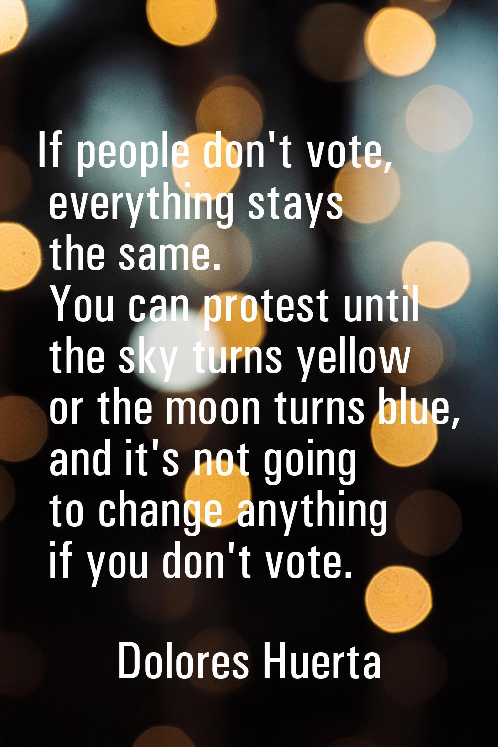 If people don't vote, everything stays the same. You can protest until the sky turns yellow or the 