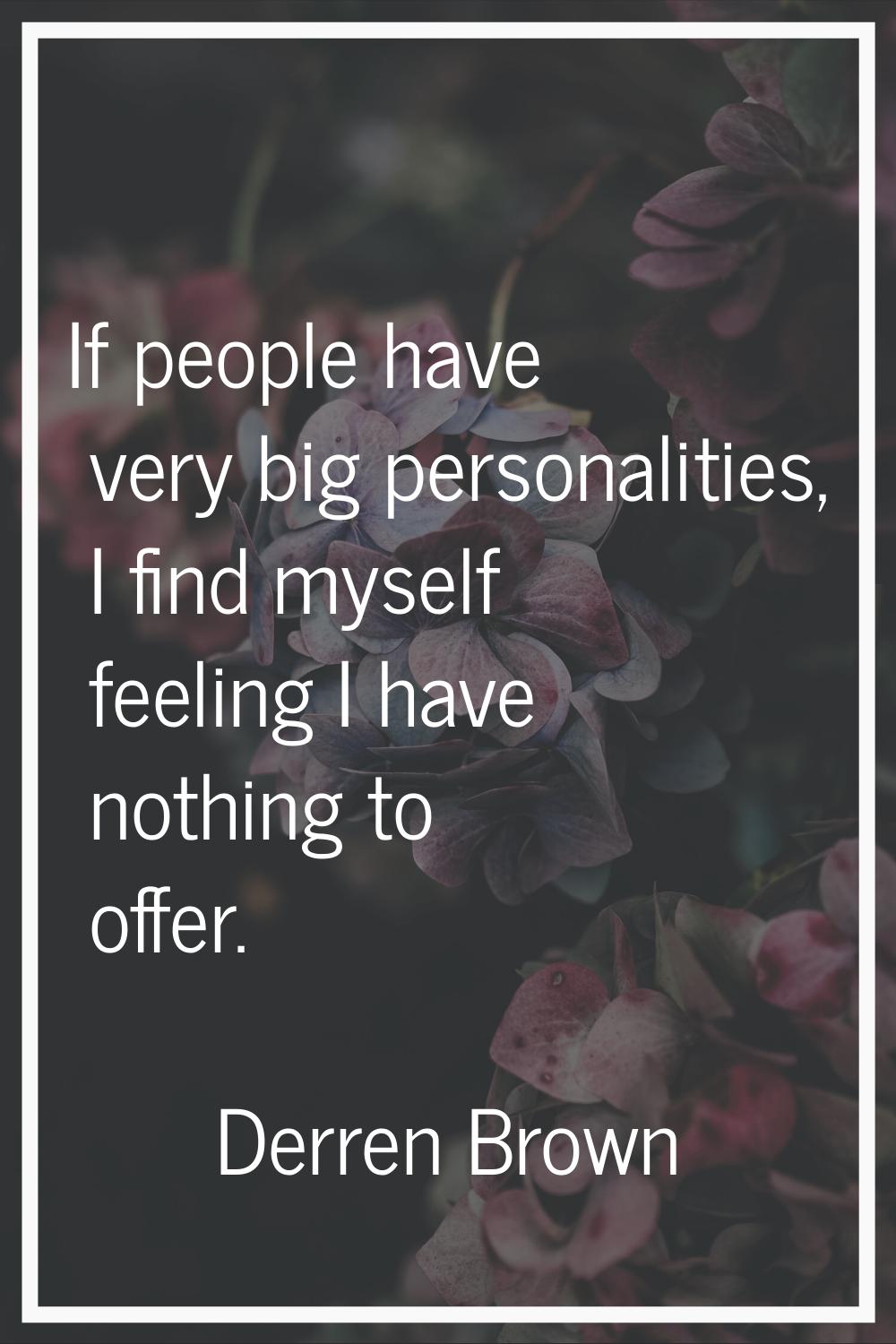 If people have very big personalities, I find myself feeling I have nothing to offer.