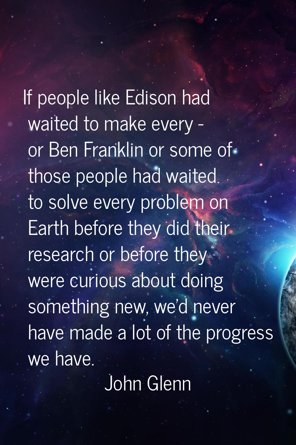 If people like Edison had waited to make every - or Ben Franklin or some of those people had waited
