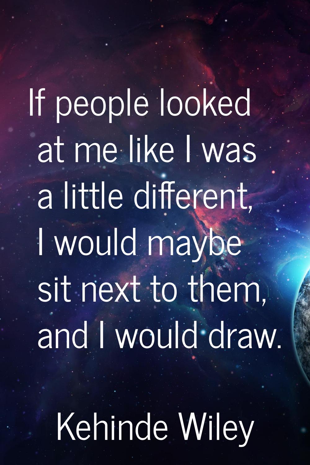 If people looked at me like I was a little different, I would maybe sit next to them, and I would d