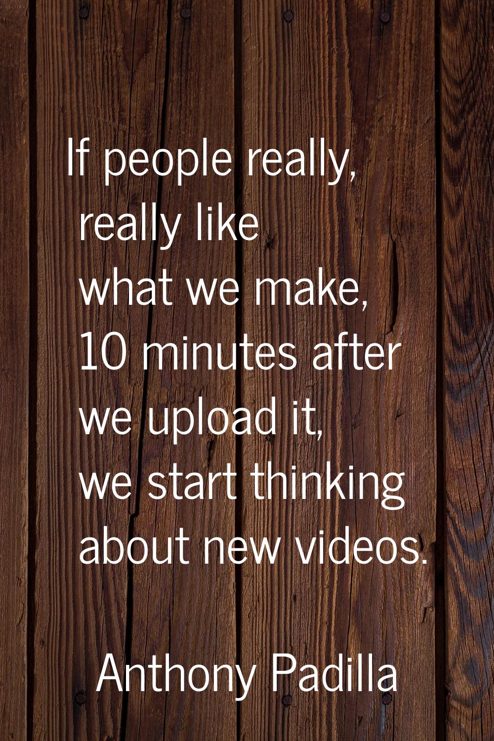 If people really, really like what we make, 10 minutes after we upload it, we start thinking about 