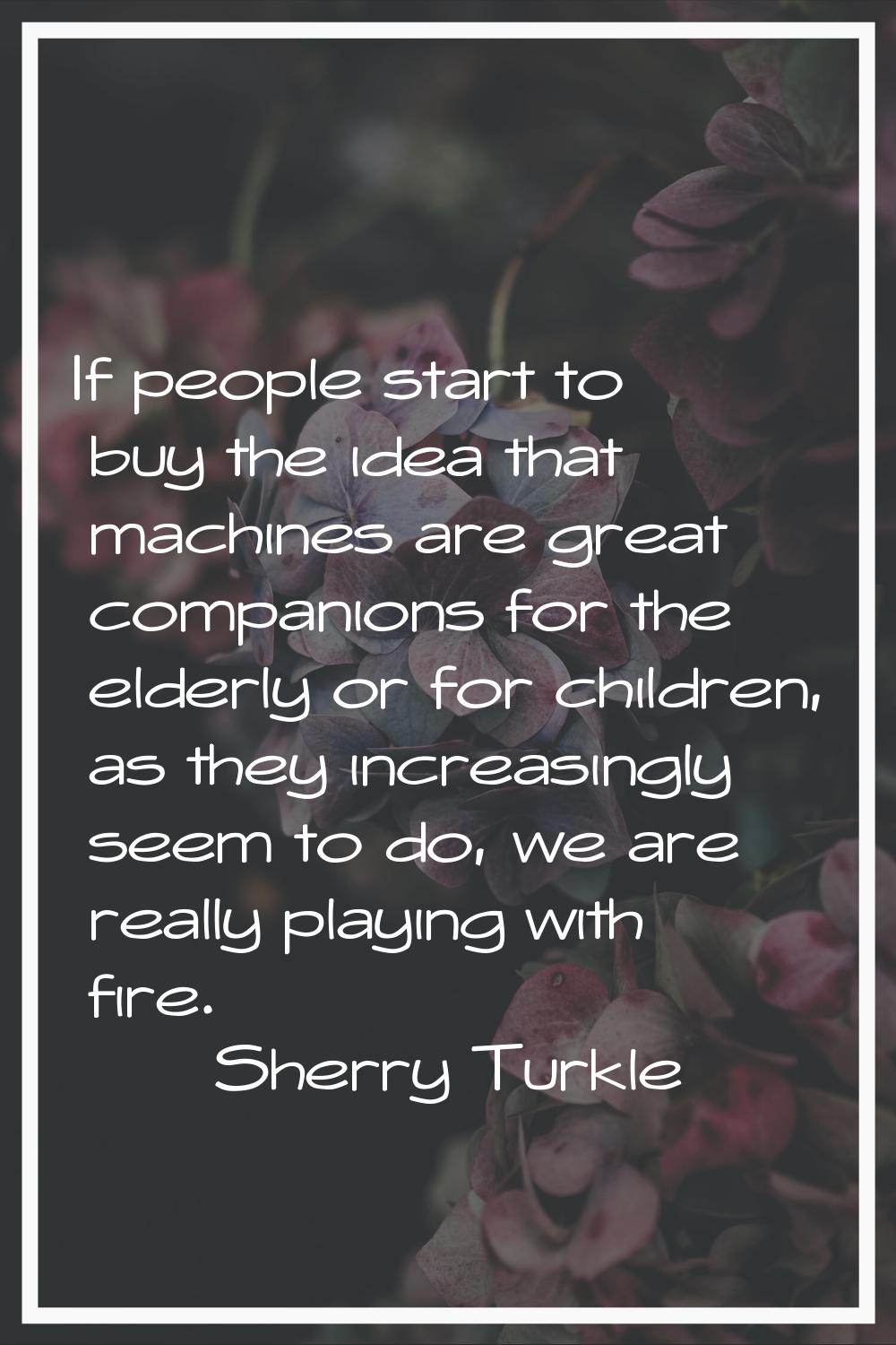 If people start to buy the idea that machines are great companions for the elderly or for children,