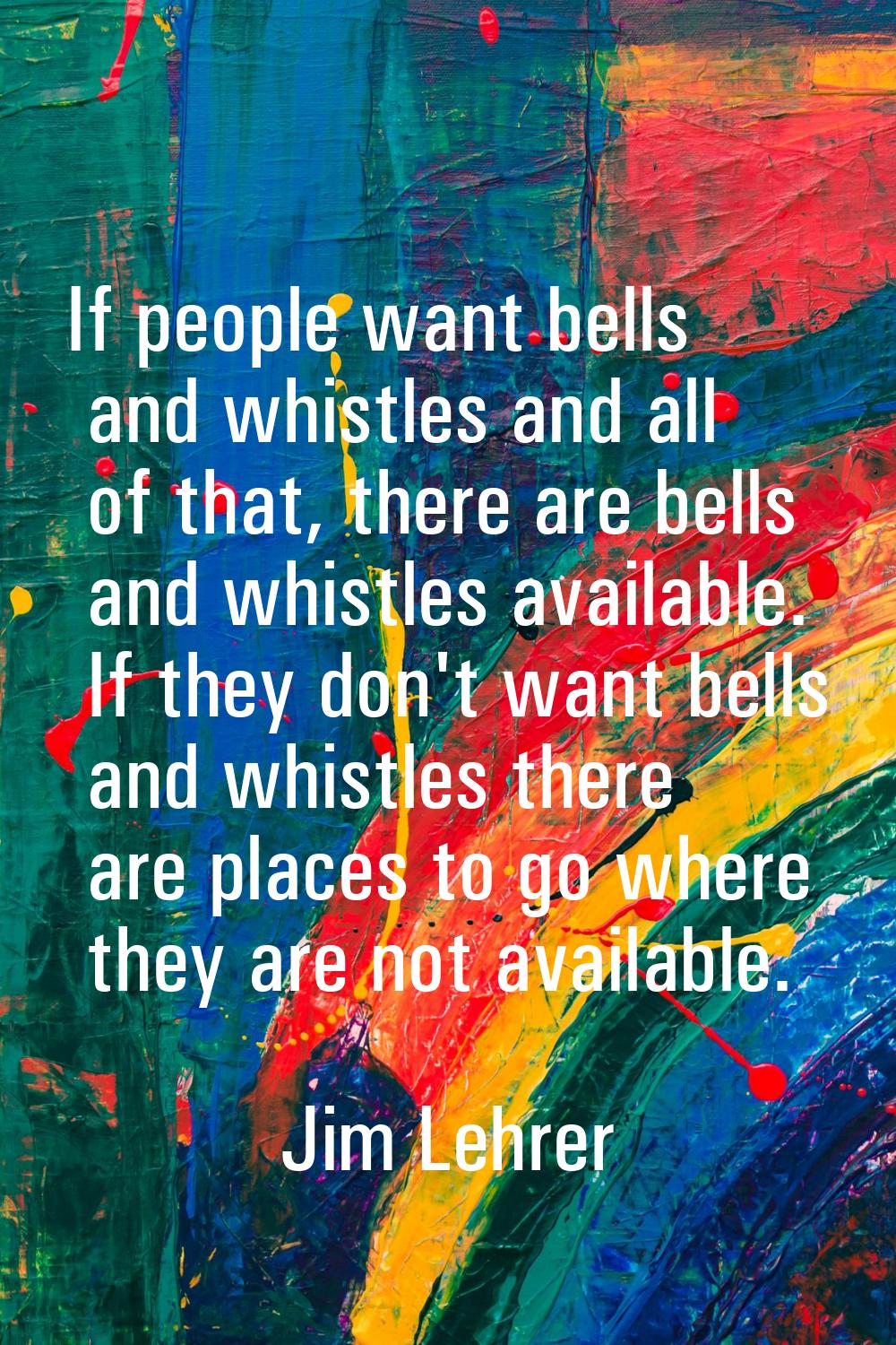 If people want bells and whistles and all of that, there are bells and whistles available. If they 