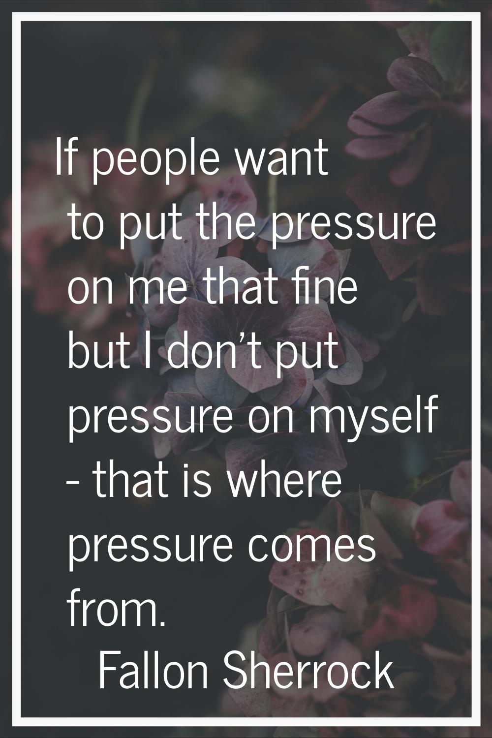 If people want to put the pressure on me that fine but I don't put pressure on myself - that is whe