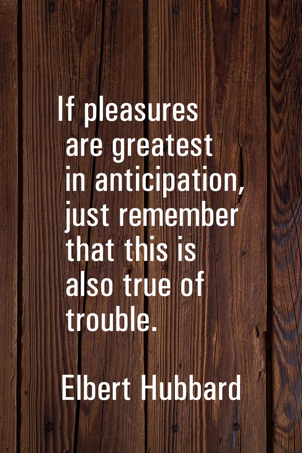 If pleasures are greatest in anticipation, just remember that this is also true of trouble.