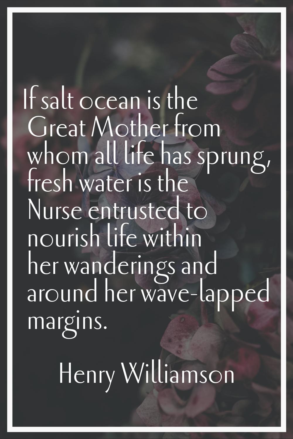 If salt ocean is the Great Mother from whom all life has sprung, fresh water is the Nurse entrusted