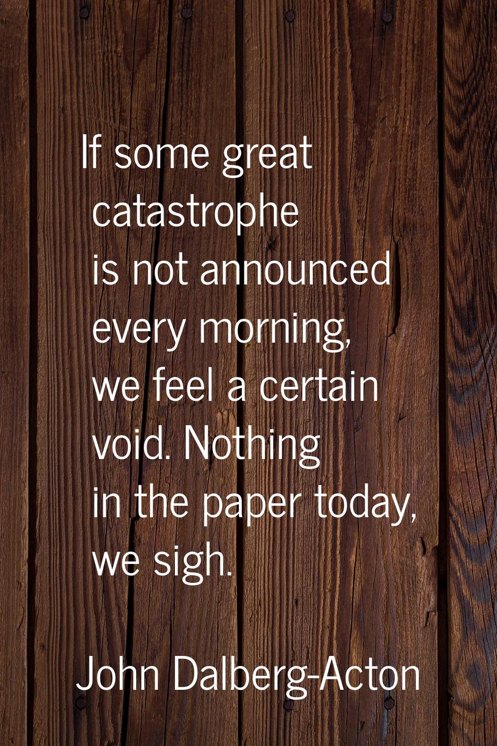 If some great catastrophe is not announced every morning, we feel a certain void. Nothing in the pa