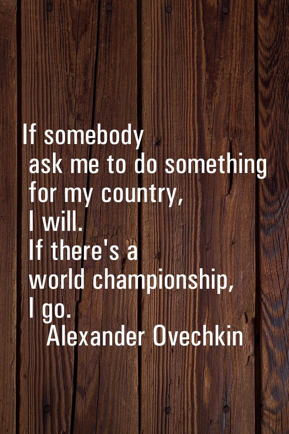 If somebody ask me to do something for my country, I will. If there's a world championship, I go.