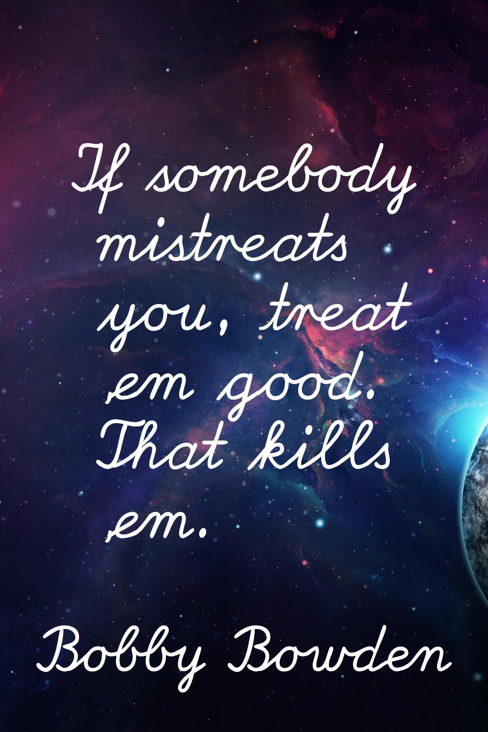 If somebody mistreats you, treat 'em good. That kills 'em.