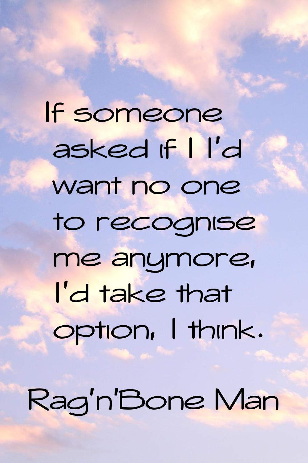 If someone asked if I I'd want no one to recognise me anymore, I'd take that option, I think.