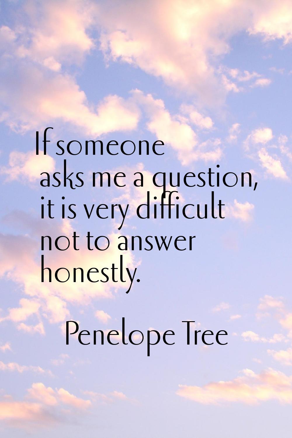 If someone asks me a question, it is very difficult not to answer honestly.