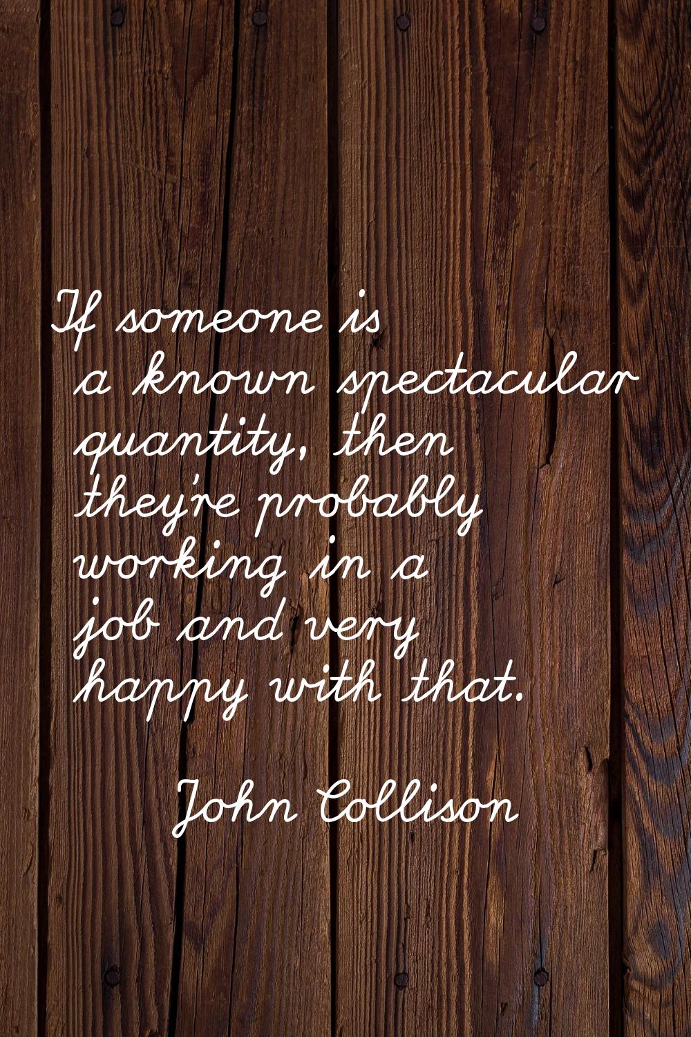 If someone is a known spectacular quantity, then they're probably working in a job and very happy w