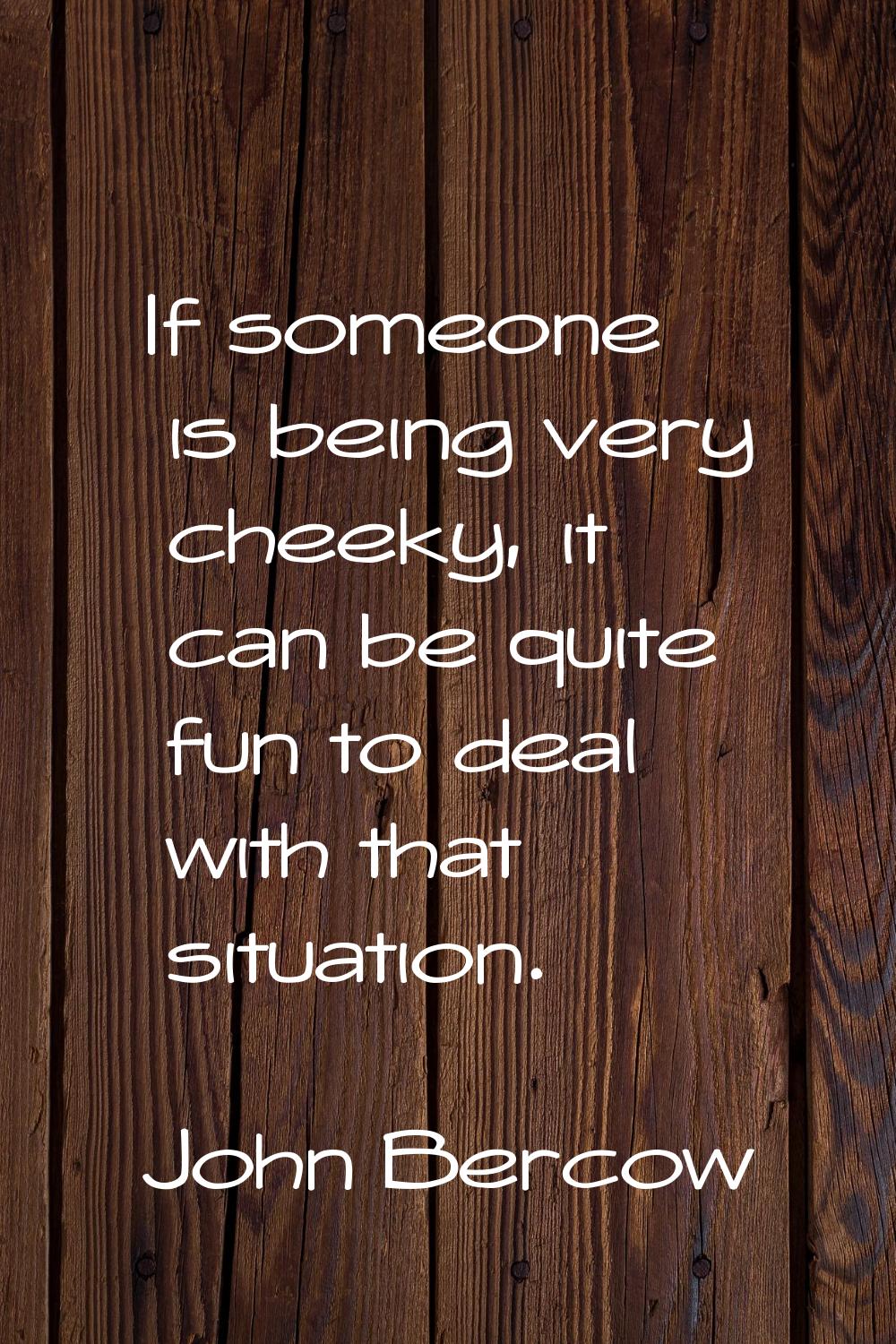 If someone is being very cheeky, it can be quite fun to deal with that situation.