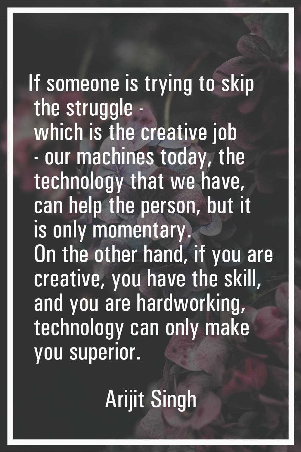 If someone is trying to skip the struggle - which is the creative job - our machines today, the tec