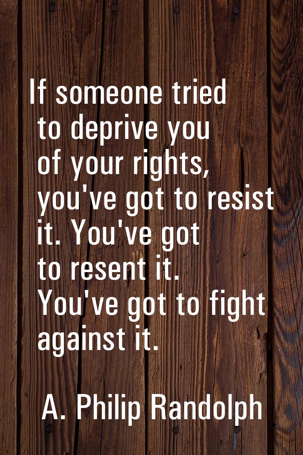 If someone tried to deprive you of your rights, you've got to resist it. You've got to resent it. Y