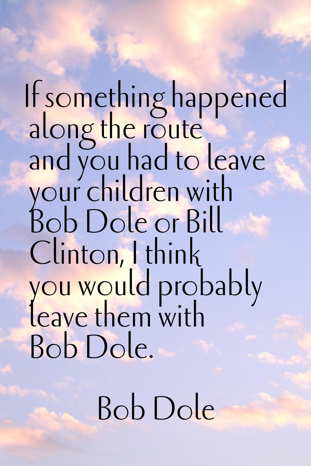If something happened along the route and you had to leave your children with Bob Dole or Bill Clin