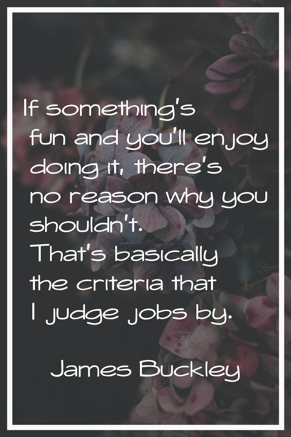 If something's fun and you'll enjoy doing it, there's no reason why you shouldn't. That's basically
