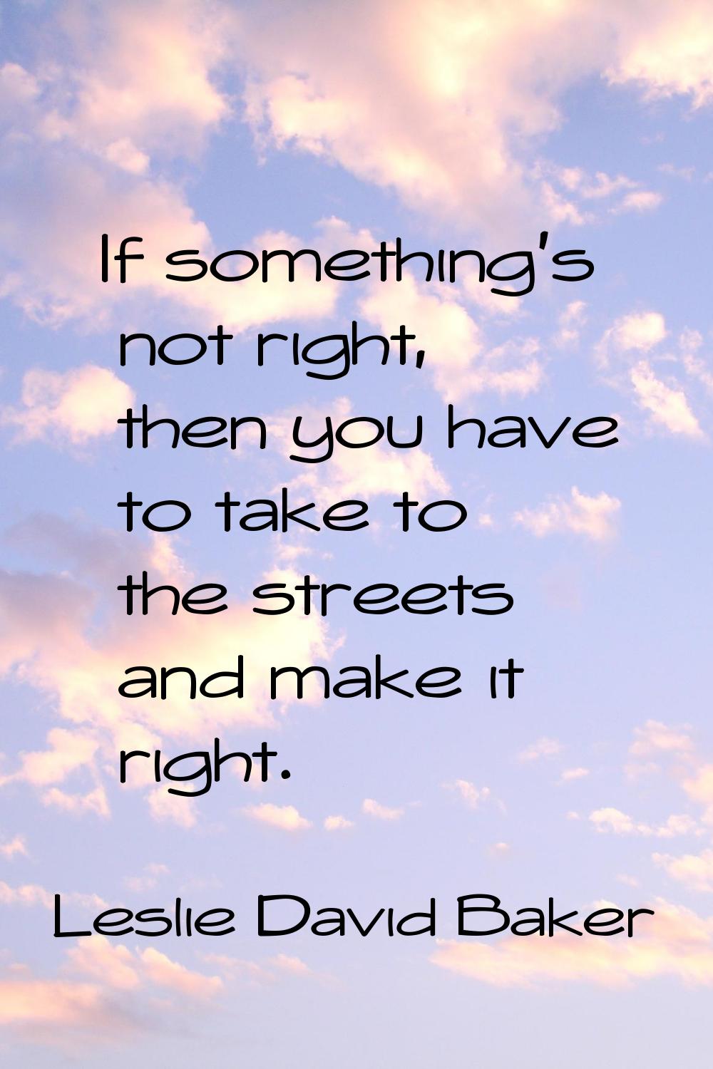If something's not right, then you have to take to the streets and make it right.