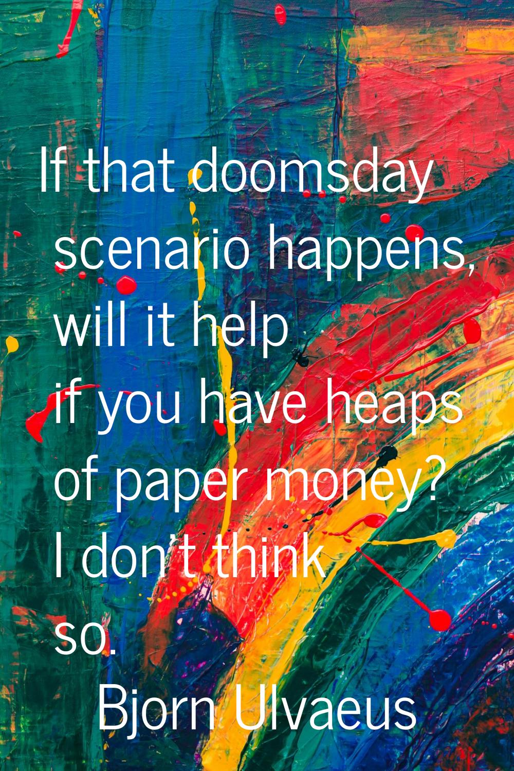 If that doomsday scenario happens, will it help if you have heaps of paper money? I don't think so.