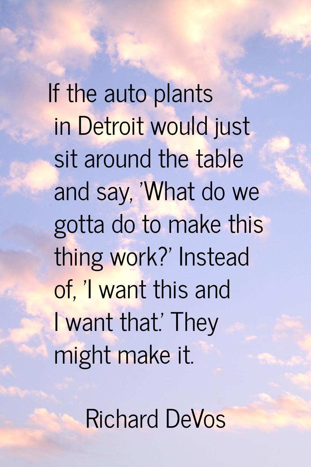If the auto plants in Detroit would just sit around the table and say, 'What do we gotta do to make