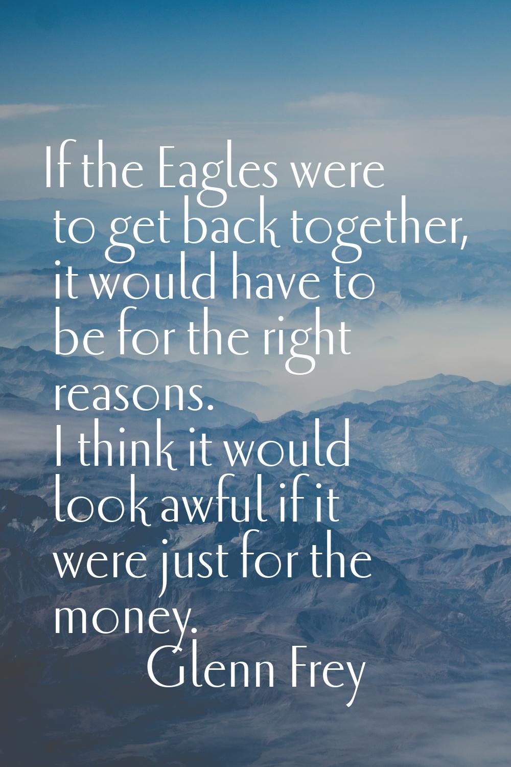 If the Eagles were to get back together, it would have to be for the right reasons. I think it woul