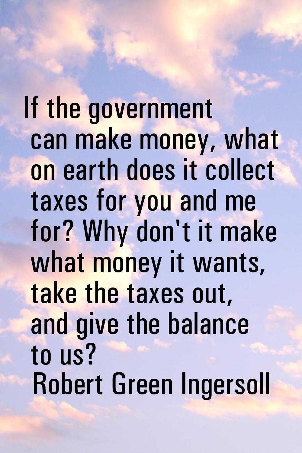 If the government can make money, what on earth does it collect taxes for you and me for? Why don't