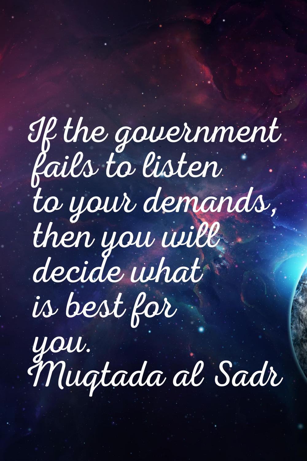 If the government fails to listen to your demands, then you will decide what is best for you.