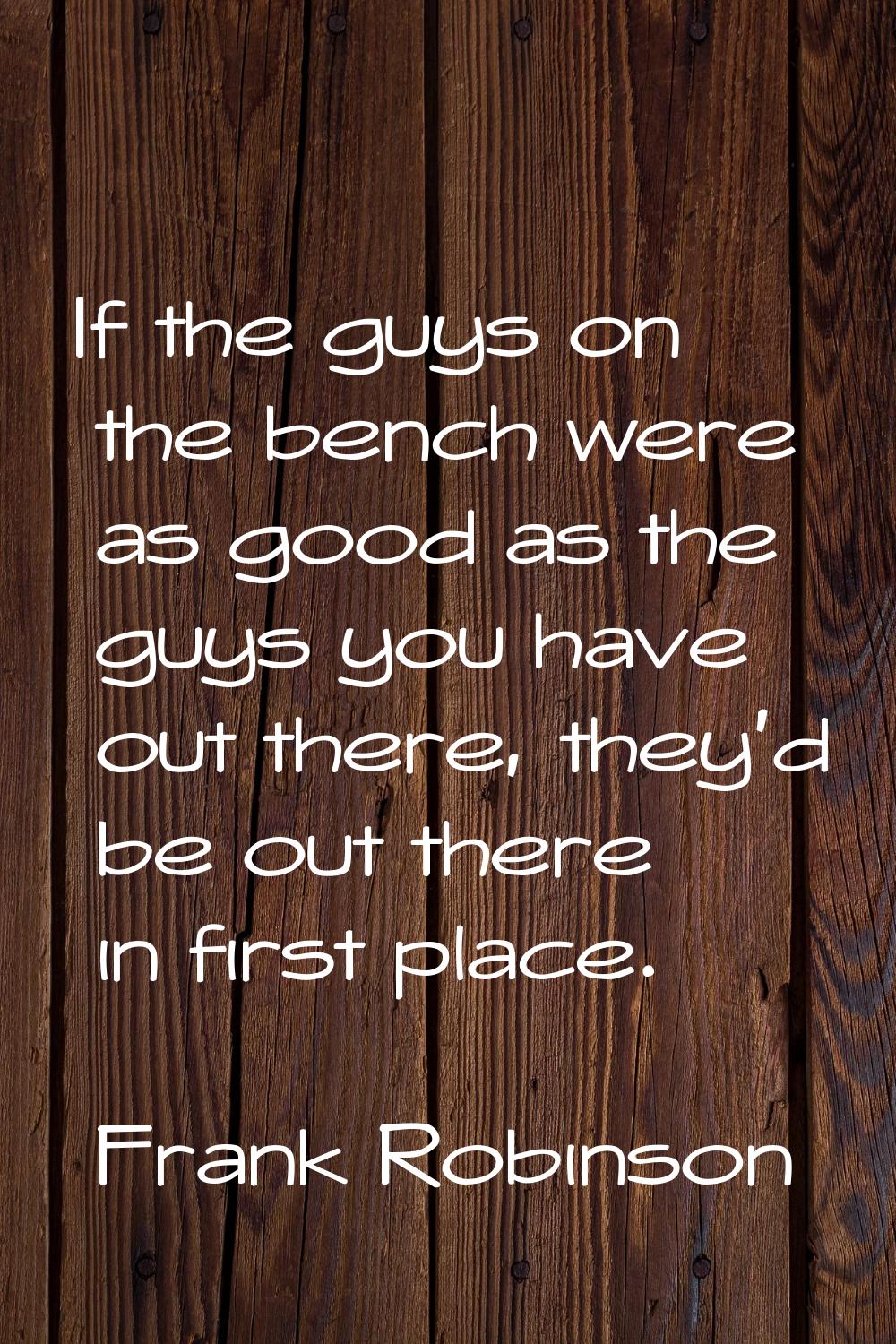 If the guys on the bench were as good as the guys you have out there, they'd be out there in first 