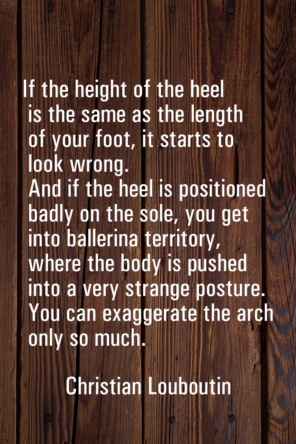 If the height of the heel is the same as the length of your foot, it starts to look wrong. And if t
