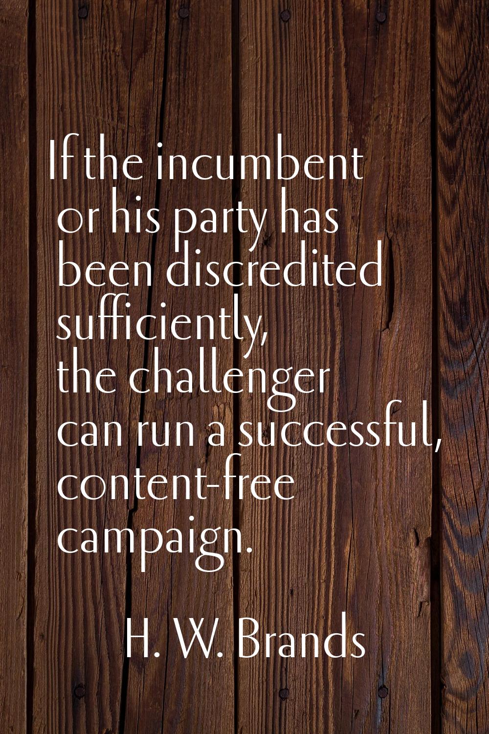 If the incumbent or his party has been discredited sufficiently, the challenger can run a successfu
