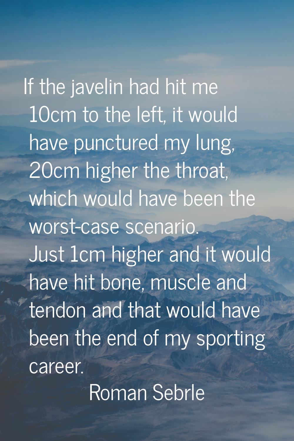 If the javelin had hit me 10cm to the left, it would have punctured my lung, 20cm higher the throat