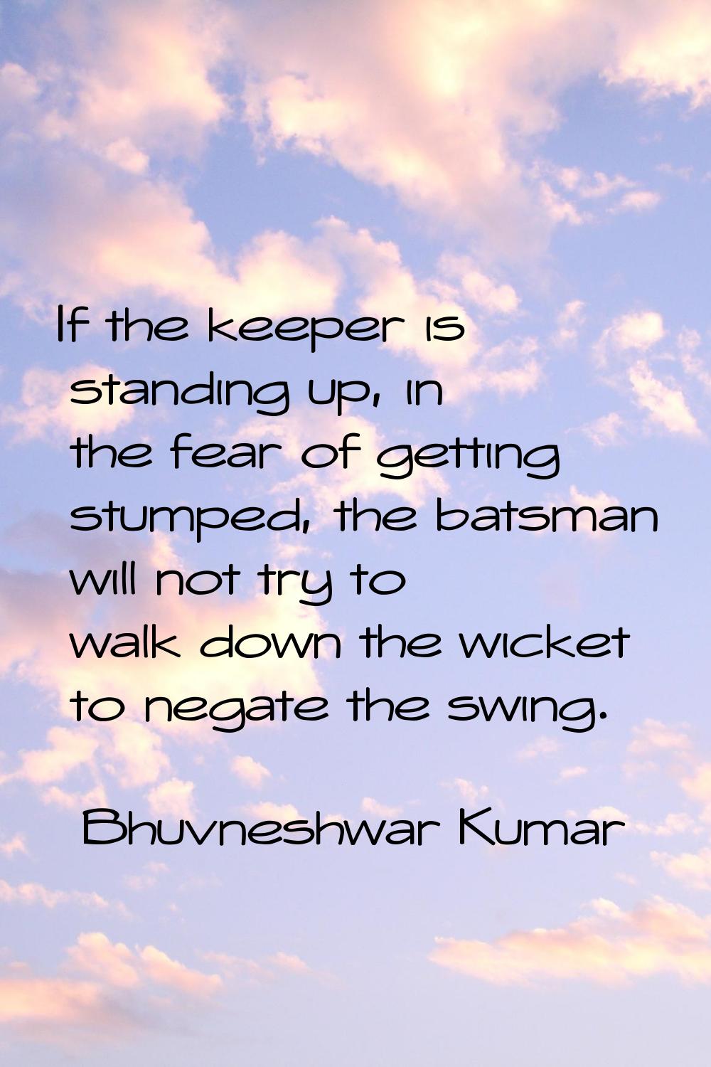 If the keeper is standing up, in the fear of getting stumped, the batsman will not try to walk down