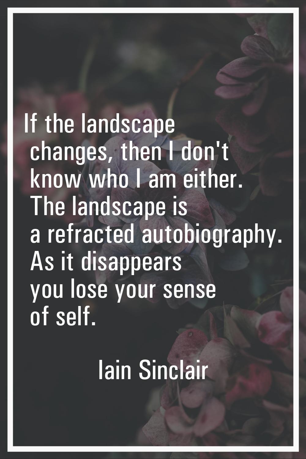 If the landscape changes, then I don't know who I am either. The landscape is a refracted autobiogr