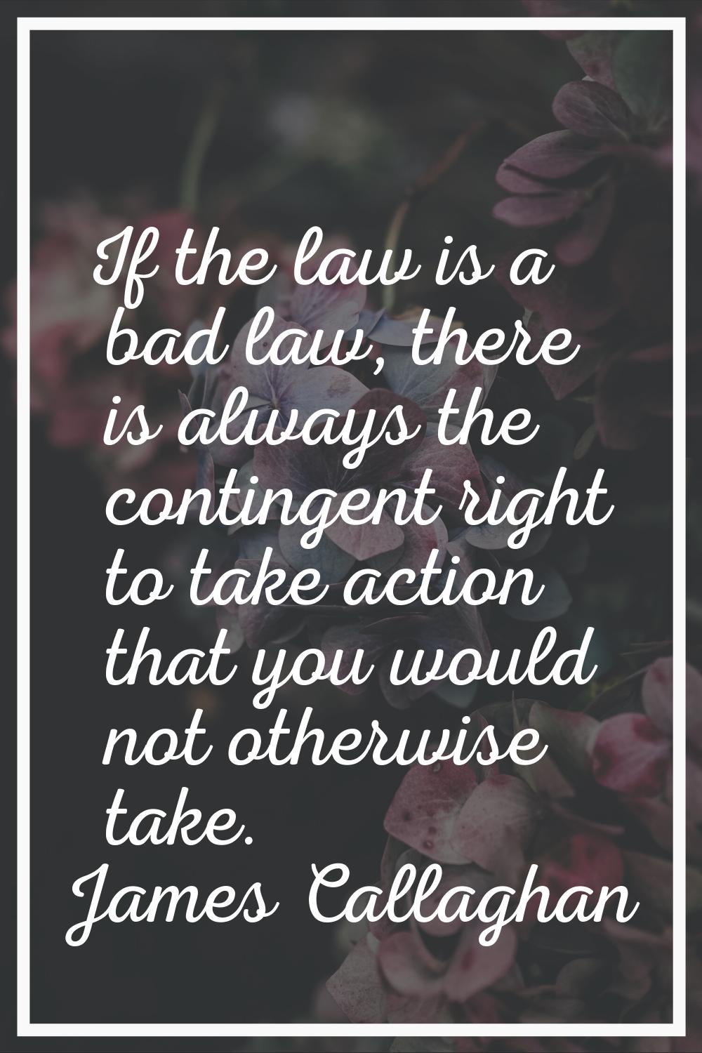 If the law is a bad law, there is always the contingent right to take action that you would not oth